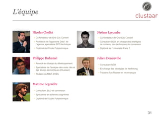 L’équipe
Nicolas Chollet
• Co-fondateur de One Clic Conseil
• Architecte de l’approche Data” de
l’agence, spécialiste SEO technique
• Diplômé de l’Ecole Polytechnique
31
Philippe Duhamel
• Associé en charge du développement
• Spécialiste de l’analyse des mots clés et
des études sémantiques (Clustaar)
• Titulaire du MBA d’HEC
Maxime Legendre
• Consultant SEO et conversion
• Spécialiste en sciences cognitives
• Diplômé de l’Ecole Polytechnique
Jérôme Lecombe
• Co-fondateur de One Clic Conseil
• Consultant SEO, en charge des stratégies
de contenu, des techniques de conversion
• Diplômé de l’Université Paris 7
Julien Deneuville
• Consultant SEO
• En charge des stratégies de Netlinking
• Titulaire d’un Master en Informatique
 