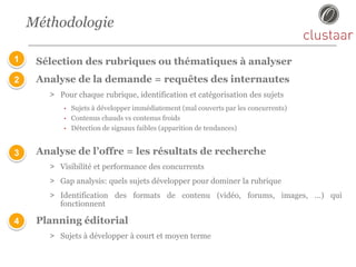 Méthodologie
Sélection des rubriques ou thématiques à analyser
Analyse de la demande = requêtes des internautes
> Pour chaque rubrique, identification et catégorisation des sujets
• Sujets à développer immédiatement (mal couverts par les concurrents)
• Contenus chauds vs contenus froids
• Détection de signaux faibles (apparition de tendances)
Analyse de l’offre = les résultats de recherche
> Visibilité et performance des concurrents
> Gap analysis: quels sujets développer pour dominer la rubrique
> Identification des formats de contenu (vidéo, forums, images, …) qui
fonctionnent
Planning éditorial
> Sujets à développer à court et moyen terme
1
2
3
4
 
