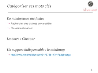 Catégoriser ses mots clés
9
De nombreuses méthodes
• Rechercher des chaînes de caractère
• Classement manuel
La notre : Clustaar
Un support indispensable : le mindmap
• http://www.mindmeister.com/347673614?t=Fp2gbodtga
 