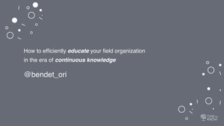 How to efﬁciently educate your ﬁeld organization
in the era of continuous knowledge
@bendet_ori
 