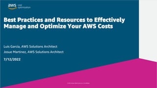 © 2022, Amazon Web Services, Inc. or its affiliates.
© 2022, Amazon Web Services, Inc. or its affiliates.
Best Practices and Resources to Effectively
Manage and Optimize Your AWS Costs
Luis Garcia, AWS Solutions Architect
Josue Martinez, AWS Solutions Architect
7/12/2022
 