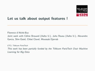 Let us talk about output features !
Florence d’Alch´e-Buc
Joint work with C´eline Brouard (Aalto U.), Juho Rousu (Aalto U.), Alexandre
Garcia, Slim Essid, Chlo´e Clavel, Moussab Djerrab
LTCI, T´el´ecom ParisTech
This work has been partially funded by the T´el´ecom ParisTech Chair Machine
Learning for Big Data
 