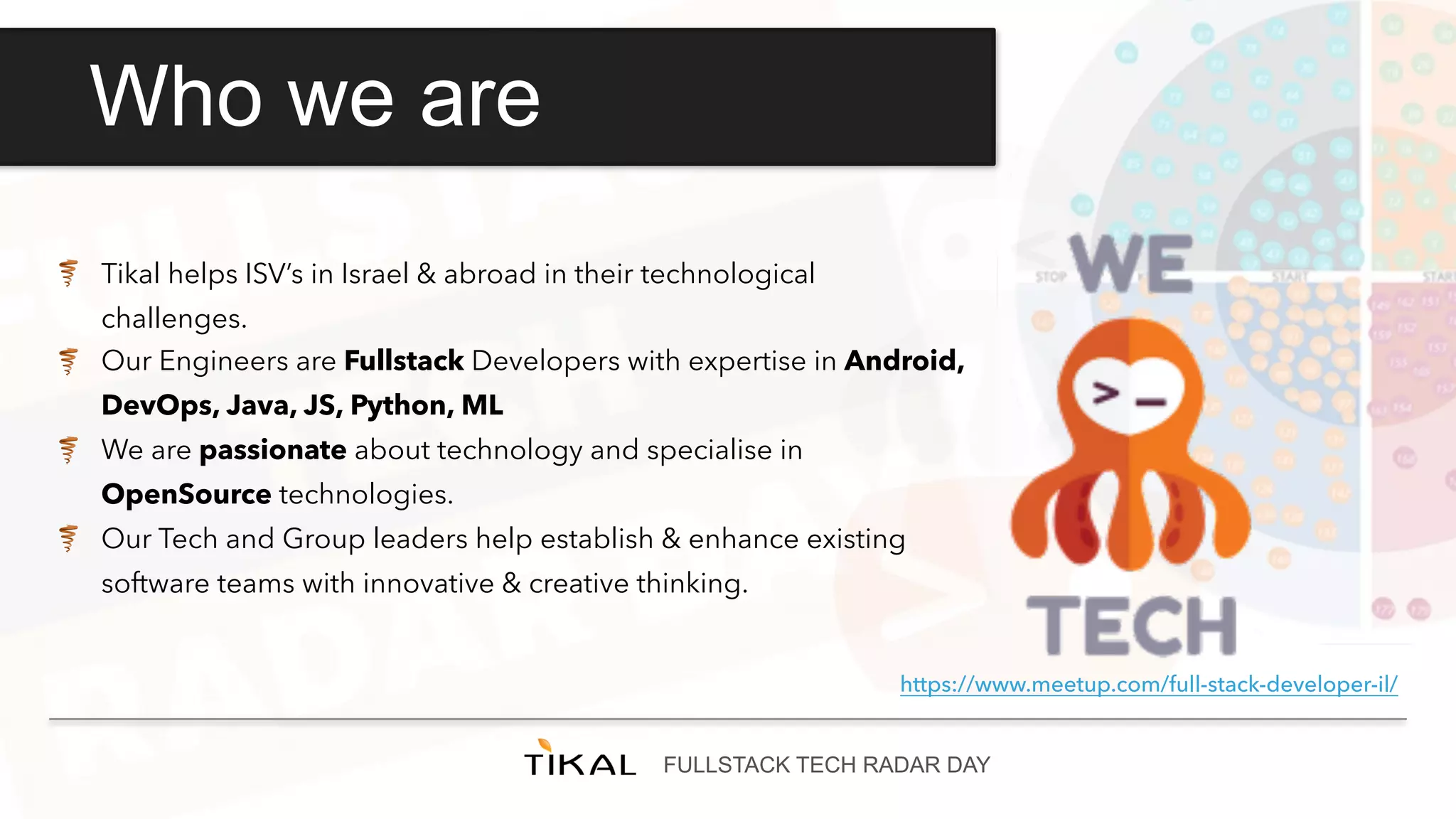 FULLSTACK TECH RADAR DAY
Who we are
Tikal helps ISV’s in Israel & abroad in their technological
challenges.
Our Engineers are Fullstack Developers with expertise in Android,
DevOps, Java, JS, Python, ML
We are passionate about technology and specialise in
OpenSource technologies.
Our Tech and Group leaders help establish & enhance existing
software teams with innovative & creative thinking.
https://www.meetup.com/full-stack-developer-il/
 