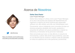 Esther Sanz Pastor
Lean Project Manager
Esther Sanz trabaja en Liferay como Lean Project Manager,
en su día a día ayuda a los equipos del departamento de
Ingeniería a mejorar de forma continúa para desarrollar
software con alta calidad, para ello usa metodologías Lean.
Previamente, estuvo trabajando como consultora de lean en
diversos proyectos alrededor del mundo, ayudando a
proyectos de software con graves problemas a mejorar su
eficiencia y el bienestar de las personas implicadas.
Está convencida que Lean va más allá de un conjunto de
herramientas a aplicar allá donde haya problemas, para ella
es una filosofía que te conduce a mejorar cada día aplicable
en todos los aspectos de la vida (personal y profesional)
@estheranzp
https://es.linkedin.com/in/esthersanzp
www.liferay.com/web/esther.sanz/blog
Acerca de Nosotros
 