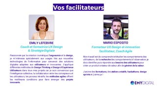 Vos facilitateurs
EMILY LEFEBVRE
Coach et formatrice UX Design
& StratégieDigitale
Passionnée par la création numérique, l’ergonomie et le design,
je m’intéresse spécialement aux usages liés aux nouvelles
technologies de l’information pour concevoir des solutions
digitales adaptées aux utilisateurs et innovantes. J’applique
différentes méthodes de Design Thinking et Design d’Expérience
Utilisateurs dans tous mes projets car je suis convaincue que
l’intelligence collective, la collaboration entre les concepteurs et
les utilisateurs, les process itératifs, les méthodes agiles offrent
les meilleures conditions pour faire émerger des projets
innovants.
MARIO ESPOSITO
Formateur UX Design et innovation
facilitateur, Coach Agile
Mon travail est de comprendre et étudier les comportements des
utilisateurs, de larecherche des comportements àl’observation, je
dois identifier puis répondre aux besoins des utilisateurs pour
créer un produit créateur de valeur afin de générer de la valeur.
J’anime des formations, des ateliers créatifs, hackathons, design
sprints et j’aime ça !
 