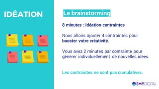 8 minutes : Idéation contraintes
Nous allons ajouter 4 contraintes pour
booster votre créativité.
Vous avez 2 minutes par contrainte pour
générer individuellement de nouvelles idées.
Les contraintes ne sont pas cumulatives.
Le brainstormingIDÉATION
 