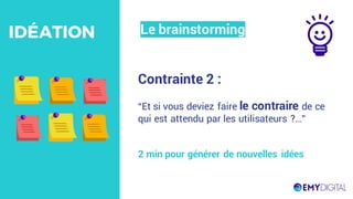 Contrainte 2 :
“Et si vous deviez faire le contraire de ce
qui est attendu par les utilisateurs ?…”
2 min pour générer de nouvelles idées
Le brainstormingIDÉATION
 