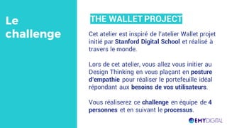 Cet atelier est inspiré de l’atelier Wallet projet
initié par Stanford Digital School et réalisé à
travers le monde.
Lors de cet atelier, vous allez vous initier au
Design Thinking en vous plaçant en posture
d’empathie pour réaliser le portefeuille idéal
répondant aux besoins de vos utilisateurs.
Vous réaliserez ce challenge en équipe de 4
personnes et en suivant le processus.
Le
challenge
THE WALLET PROJECT
 