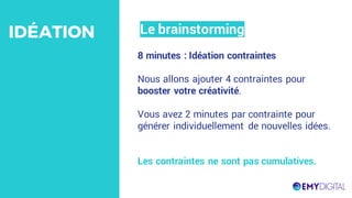 8 minutes : Idéation contraintes
Nous allons ajouter 4 contraintes pour
booster votre créativité.
Vous avez 2 minutes par contrainte pour
générer individuellement de nouvelles idées.
Les contraintes ne sont pas cumulatives.
Le brainstormingIDÉATION
 