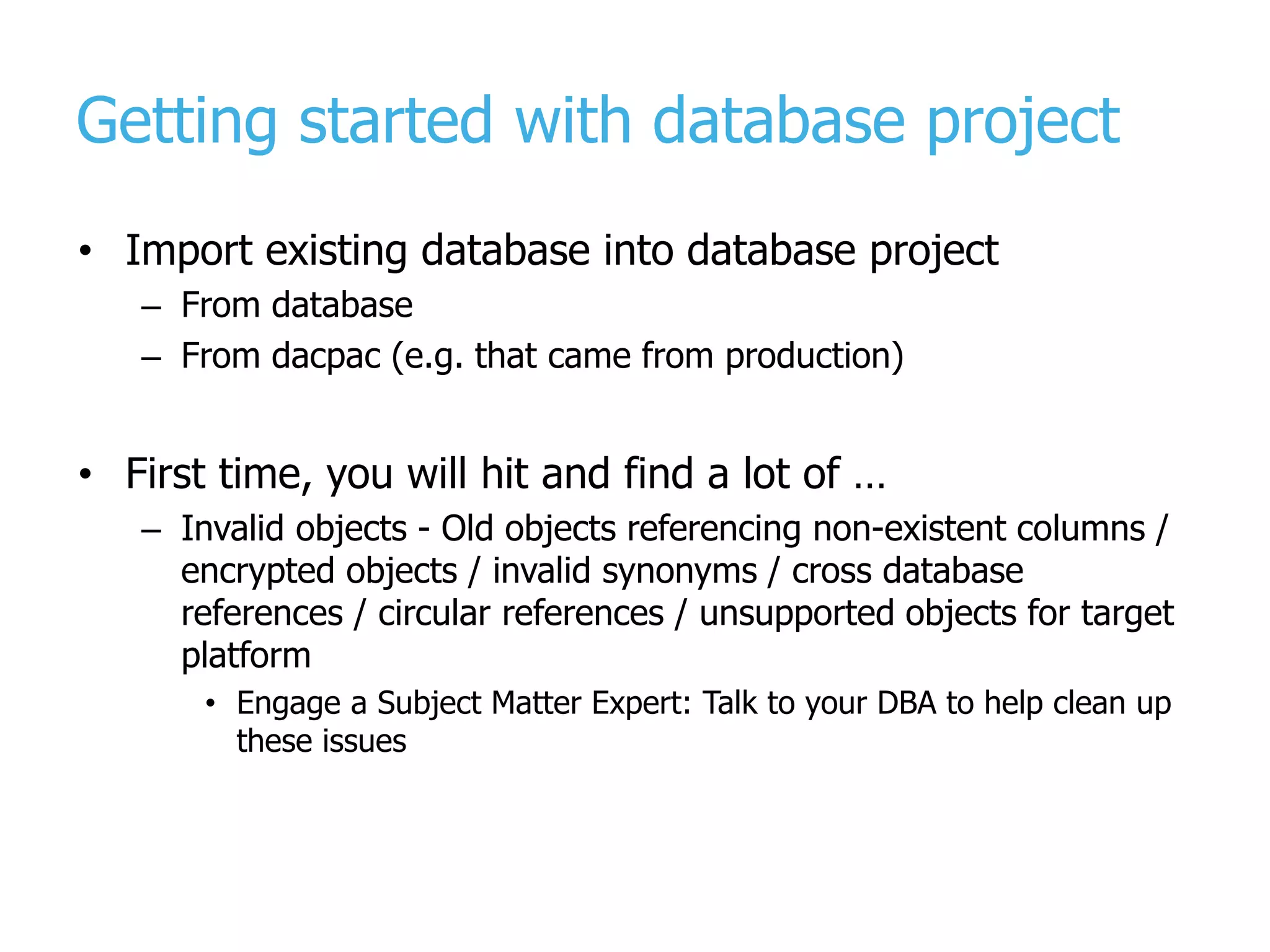 Getting started with database project • Import existing database into database project – From database – From dacpac (e.g. that came from production) • First time, you will hit and find a lot of … – Invalid objects - Old objects referencing non-existent columns / encrypted objects / invalid synonyms / cross database references / circular references / unsupported objects for target platform • Engage a Subject Matter Expert: Talk to your DBA to help clean up these issues 