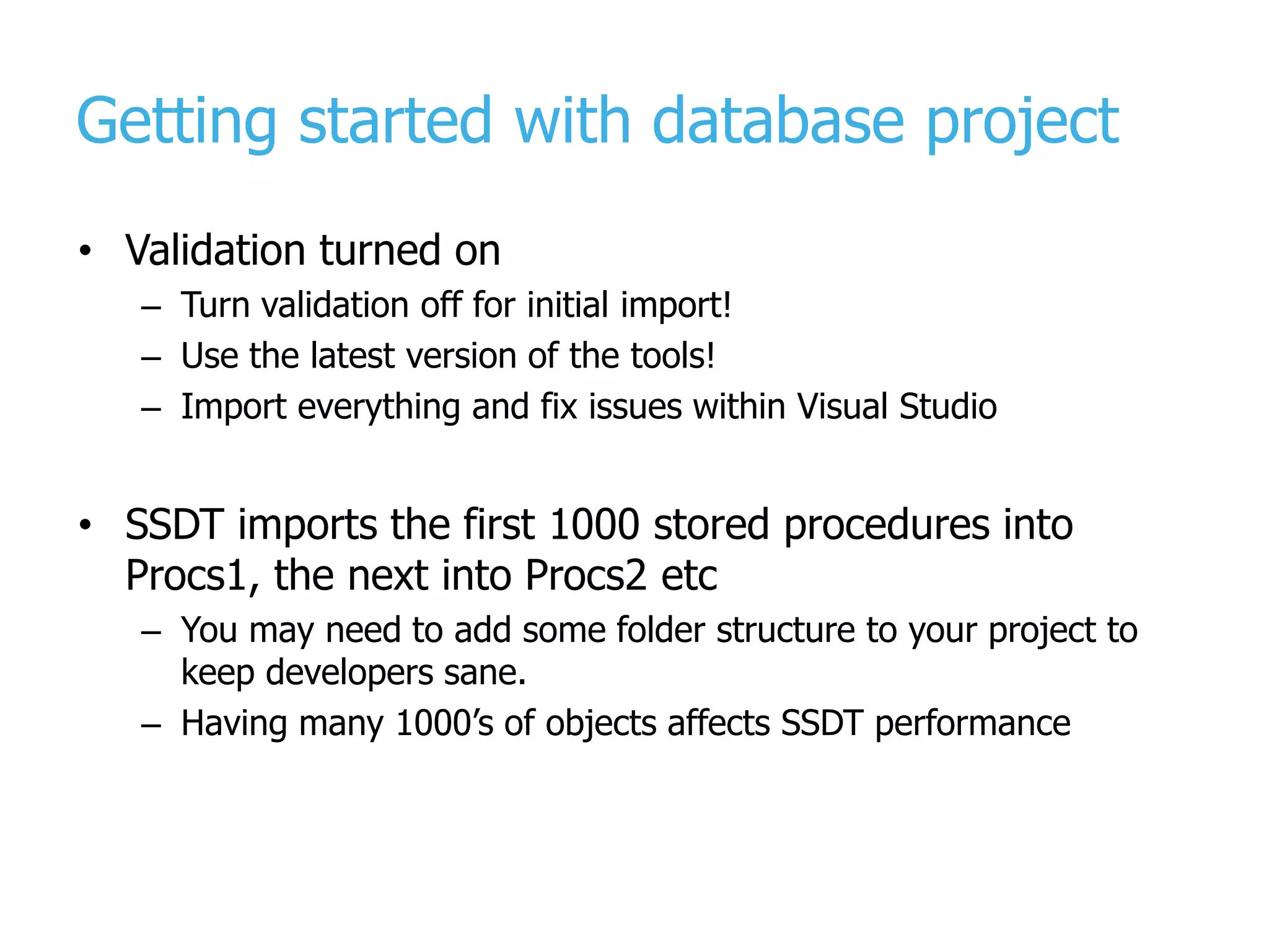 Getting started with database project • Validation turned on – Turn validation off for initial import! – Use the latest version of the tools! – Import everything and fix issues within Visual Studio • SSDT imports the first 1000 stored procedures into Procs1, the next into Procs2 etc – You may need to add some folder structure to your project to keep developers sane. – Having many 1000’s of objects affects SSDT performance 