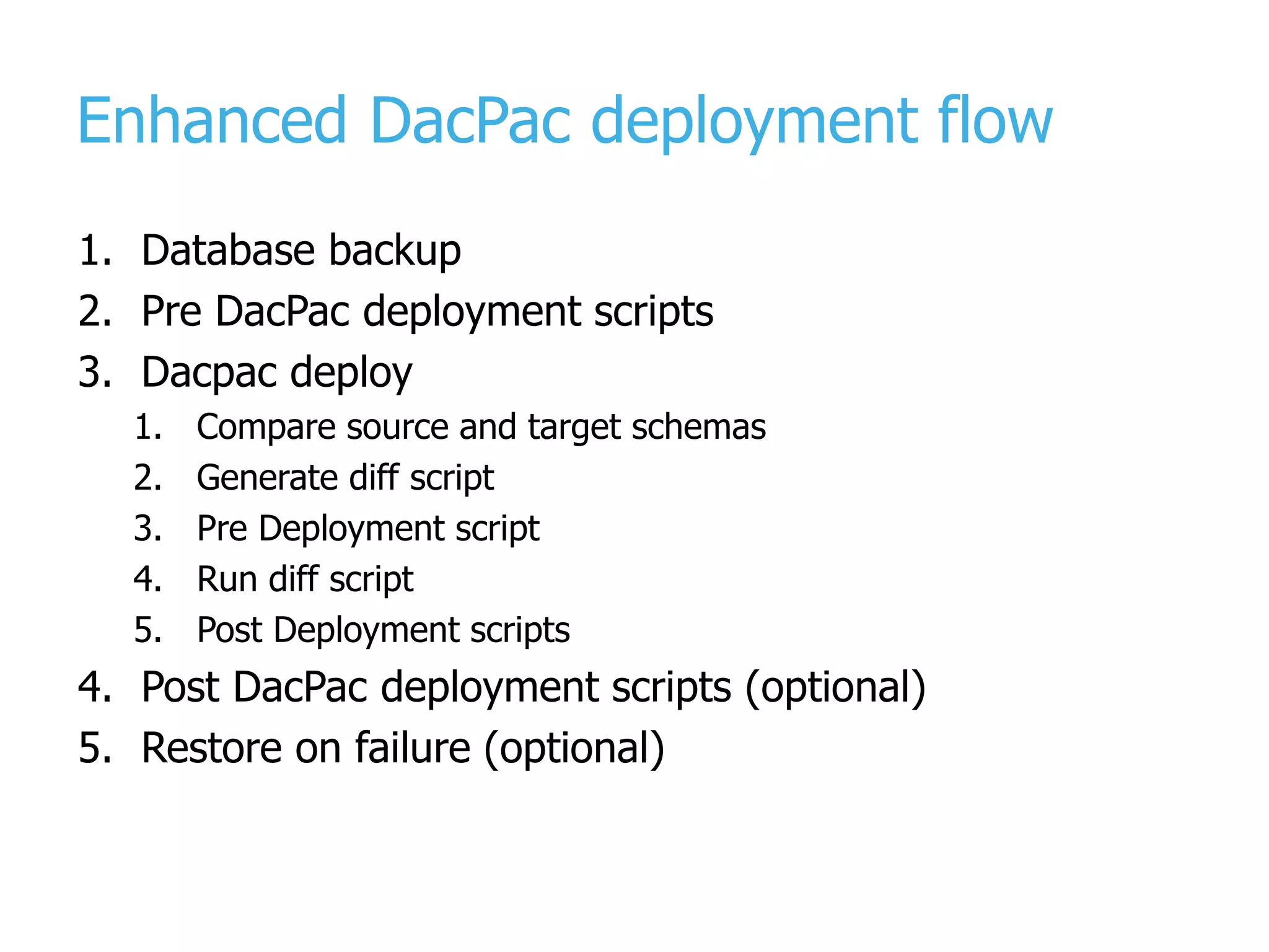 Enhanced DacPac deployment flow 1. Database backup 2. Pre DacPac deployment scripts 3. Dacpac deploy 1. Compare source and target schemas 2. Generate diff script 3. Pre Deployment script 4. Run diff script 5. Post Deployment scripts 4. Post DacPac deployment scripts (optional) 5. Restore on failure (optional) 
