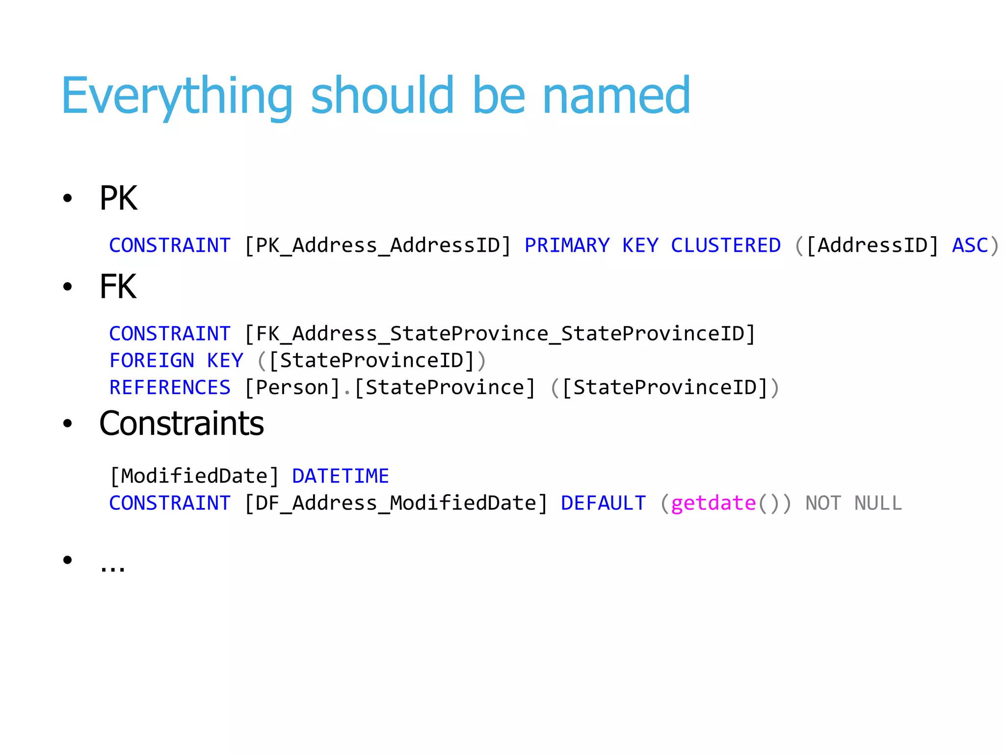 Everything should be named • PK • FK • Constraints • … [ModifiedDate] DATETIME CONSTRAINT [DF_Address_ModifiedDate] DEFAULT (getdate()) NOT NULL CONSTRAINT [PK_Address_AddressID] PRIMARY KEY CLUSTERED ([AddressID] ASC) CONSTRAINT [FK_Address_StateProvince_StateProvinceID] FOREIGN KEY ([StateProvinceID]) REFERENCES [Person].[StateProvince] ([StateProvinceID]) 