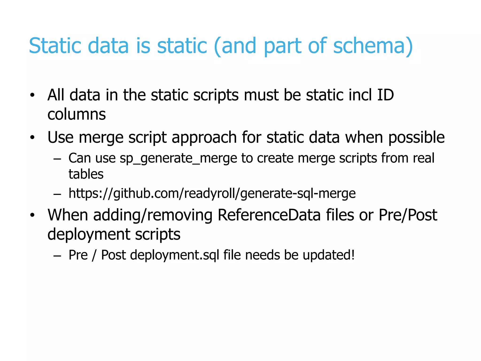 Static data is static (and part of schema) • All data in the static scripts must be static incl ID columns • Use merge script approach for static data when possible – Can use sp_generate_merge to create merge scripts from real tables – https://github.com/readyroll/generate-sql-merge • When adding/removing ReferenceData files or Pre/Post deployment scripts – Pre / Post deployment.sql file needs be updated! 