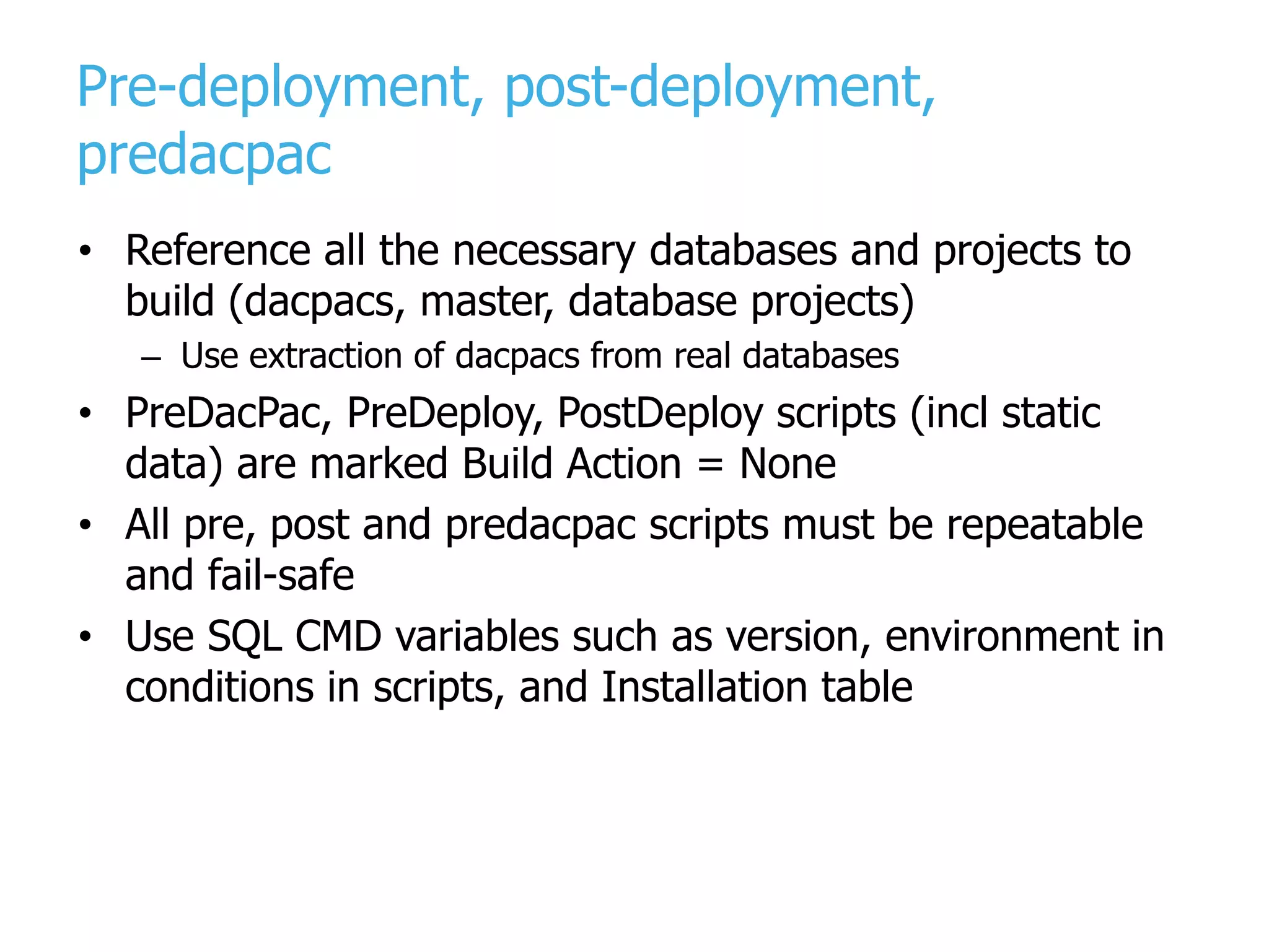 Pre-deployment, post-deployment, predacpac • Reference all the necessary databases and projects to build (dacpacs, master, database projects) – Use extraction of dacpacs from real databases • PreDacPac, PreDeploy, PostDeploy scripts (incl static data) are marked Build Action = None • All pre, post and predacpac scripts must be repeatable and fail-safe • Use SQL CMD variables such as version, environment in conditions in scripts, and Installation table 