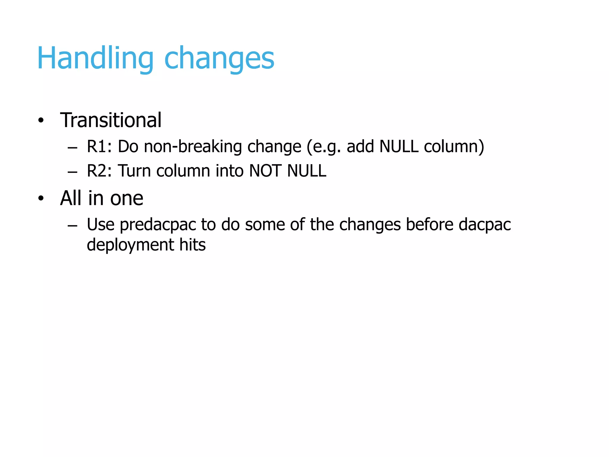 Handling changes • Transitional – R1: Do non-breaking change (e.g. add NULL column) – R2: Turn column into NOT NULL • All in one – Use predacpac to do some of the changes before dacpac deployment hits 