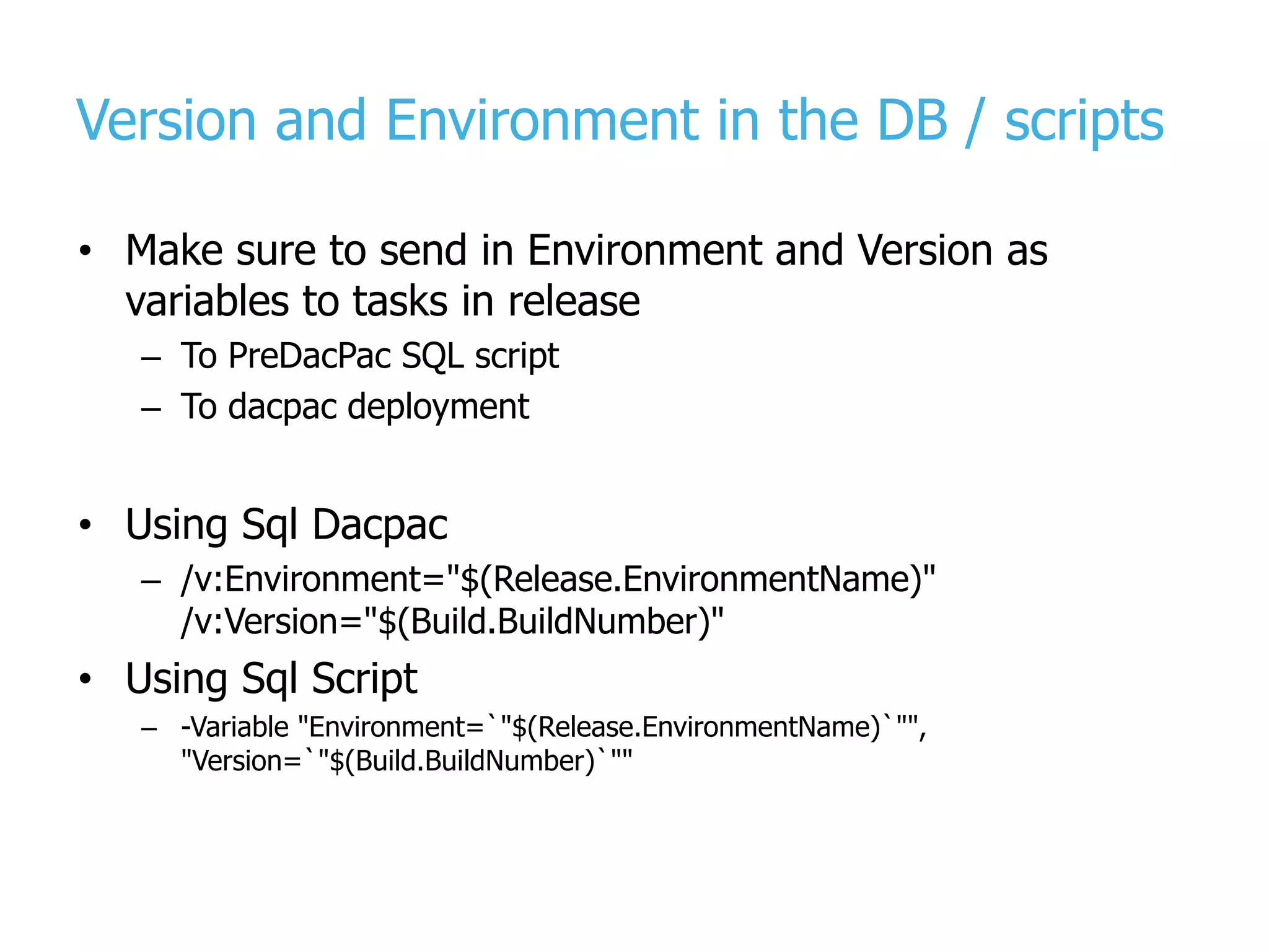 Version and Environment in the DB / scripts • Make sure to send in Environment and Version as variables to tasks in release – To PreDacPac SQL script – To dacpac deployment • Using Sql Dacpac – /v:Environment="$(Release.EnvironmentName)" /v:Version="$(Build.BuildNumber)" • Using Sql Script – -Variable "Environment=`"$(Release.EnvironmentName)`"", "Version=`"$(Build.BuildNumber)`"" 