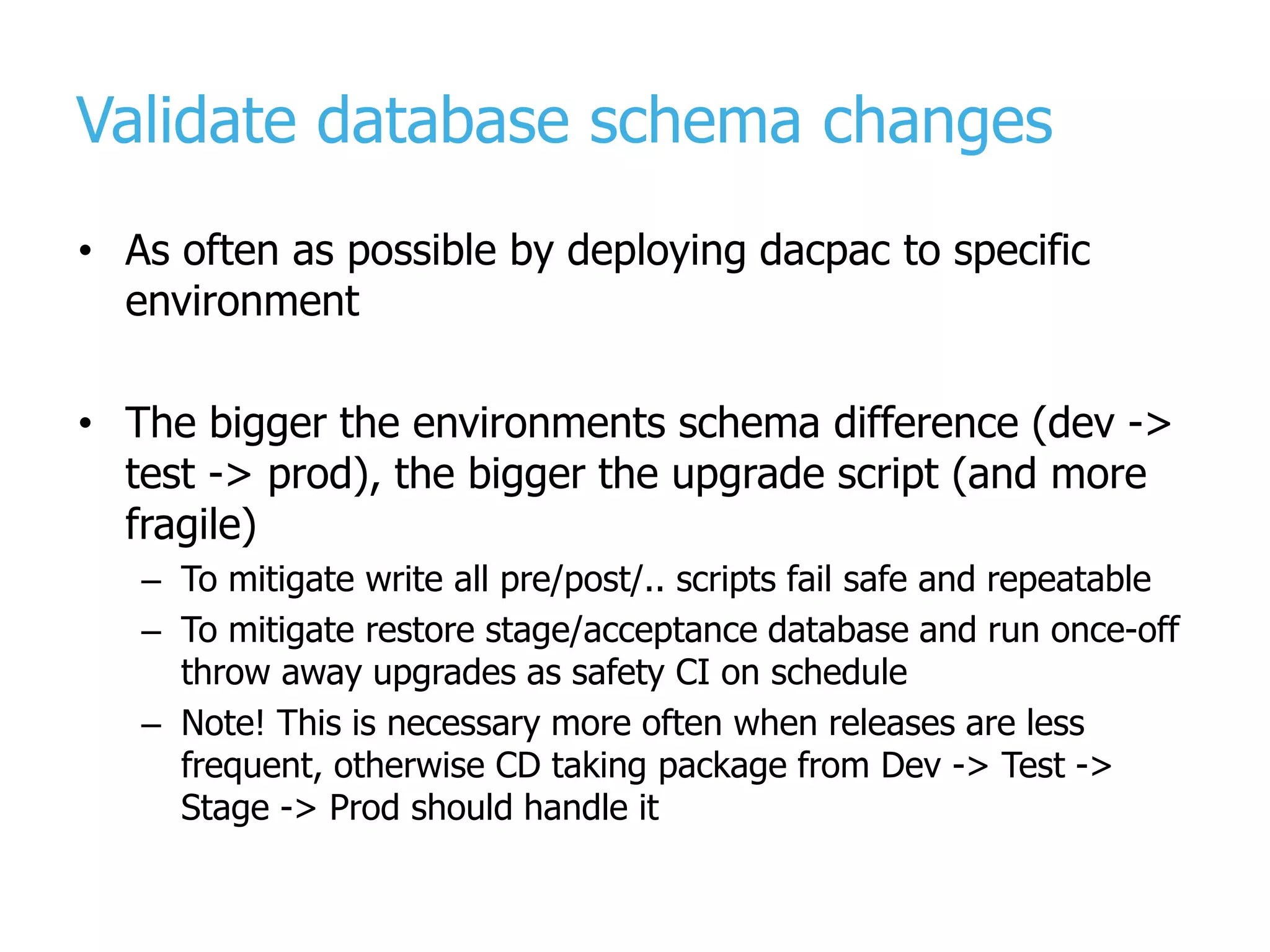 Validate database schema changes • As often as possible by deploying dacpac to specific environment • The bigger the environments schema difference (dev -> test -> prod), the bigger the upgrade script (and more fragile) – To mitigate write all pre/post/.. scripts fail safe and repeatable – To mitigate restore stage/acceptance database and run once-off throw away upgrades as safety CI on schedule – Note! This is necessary more often when releases are less frequent, otherwise CD taking package from Dev -> Test -> Stage -> Prod should handle it 