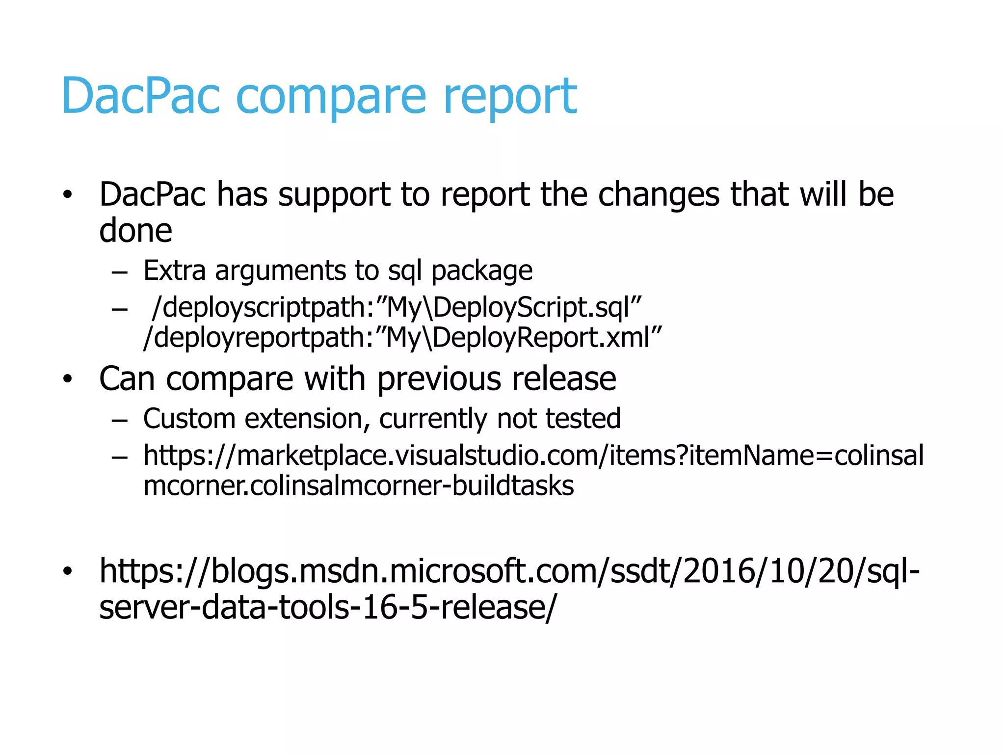 DacPac compare report • DacPac has support to report the changes that will be done – Extra arguments to sql package – /deployscriptpath:”MyDeployScript.sql” /deployreportpath:”MyDeployReport.xml” • Can compare with previous release – Custom extension, currently not tested – https://marketplace.visualstudio.com/items?itemName=colinsal mcorner.colinsalmcorner-buildtasks • https://blogs.msdn.microsoft.com/ssdt/2016/10/20/sql- server-data-tools-16-5-release/ 