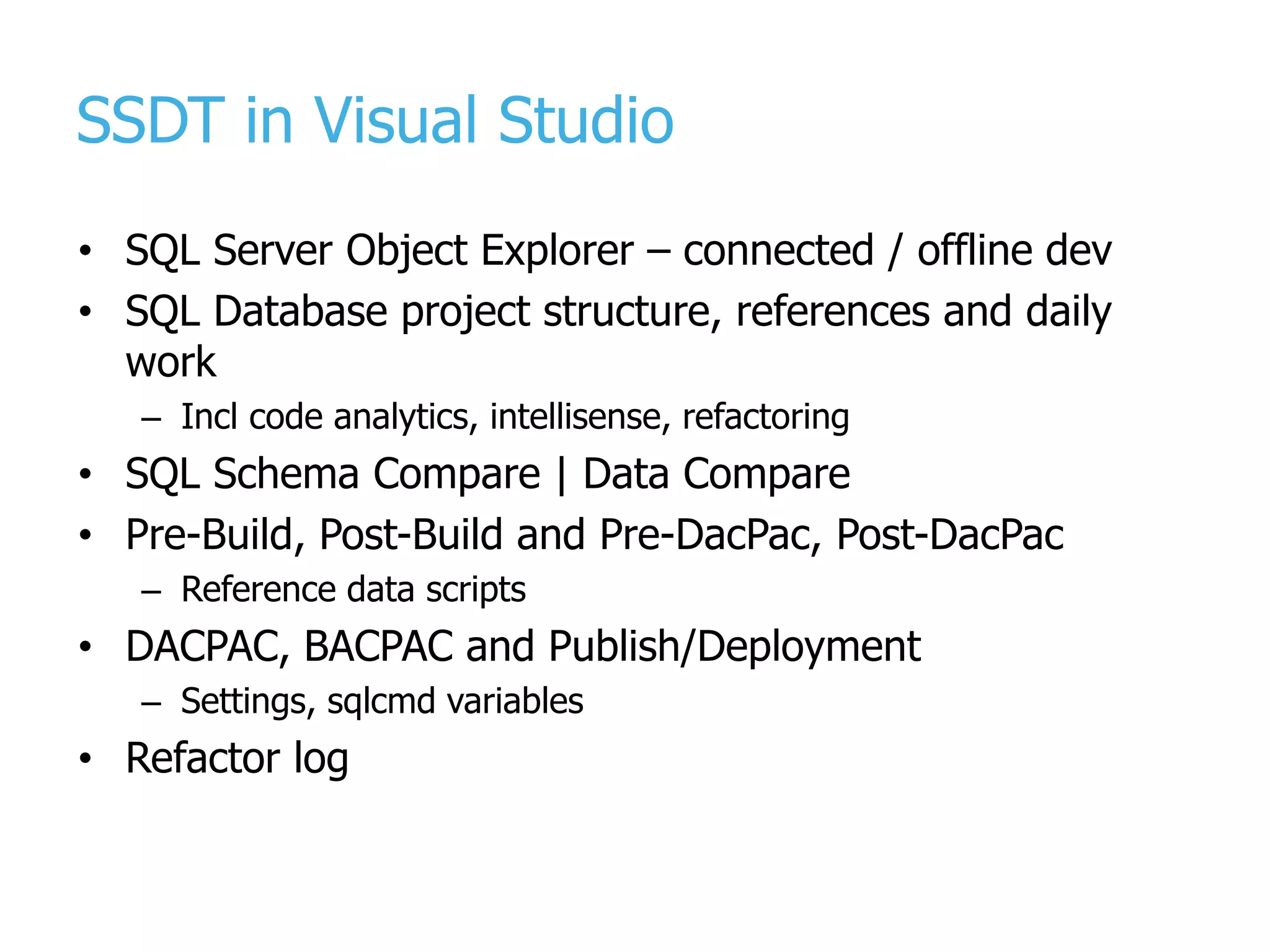 SSDT in Visual Studio • SQL Server Object Explorer – connected / offline dev • SQL Database project structure, references and daily work – Incl code analytics, intellisense, refactoring • SQL Schema Compare | Data Compare • Pre-Build, Post-Build and Pre-DacPac, Post-DacPac – Reference data scripts • DACPAC, BACPAC and Publish/Deployment – Settings, sqlcmd variables • Refactor log 