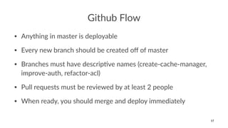 Github Flow
• Anything in master is deployable
• Every new branch should be created oﬀ of master
• Branches must have descrip<ve names (create-cache-manager,
improve-auth, refactor-acl)
• Pull requests must be reviewed by at least 2 people
• When ready, you should merge and deploy immediately
17
 