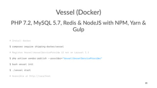 Vessel (Docker)
PHP 7.2, MySQL 5.7, Redis & NodeJS with NPM, Yarn &
Gulp
# Install docker
$ composer require shipping-docker/vessel
# Register VesselVesselServiceProvide if not on Laravel 5.5
$ php artisan vendor:publish --provider="VesselVesselServiceProvider"
$ bash vessel init
$ ./vessel start
# Acessible at http://localhost
23
 