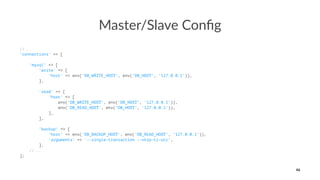 Master/Slave Conﬁg
//...
'connections' => [
'mysql' => [
'write' => [
'host' => env('DB_WRITE_HOST', env('DB_HOST', '127.0.0.1')),
],
'read' => [
'host' => [
env('DB_WRITE_HOST', env('DB_HOST', '127.0.0.1')),
env('DB_READ_HOST', env('DB_HOST', '127.0.0.1')),
],
],
'backup' => [
'host' => env('DB_BACKUP_HOST', env('DB_READ_HOST', '127.0.0.1')),
'arguments' => '--single-transaction --skip-tz-utc',
],
//...
];
46
 