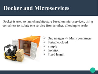 Docker and Microservices
Docker is used to launch architecture based on microservices, using
containers to isolate one service from another, allowing to scale.
 One imagen => Many containers
 Portable, cloud
 Simple
 Isolation
 Fixed length
 