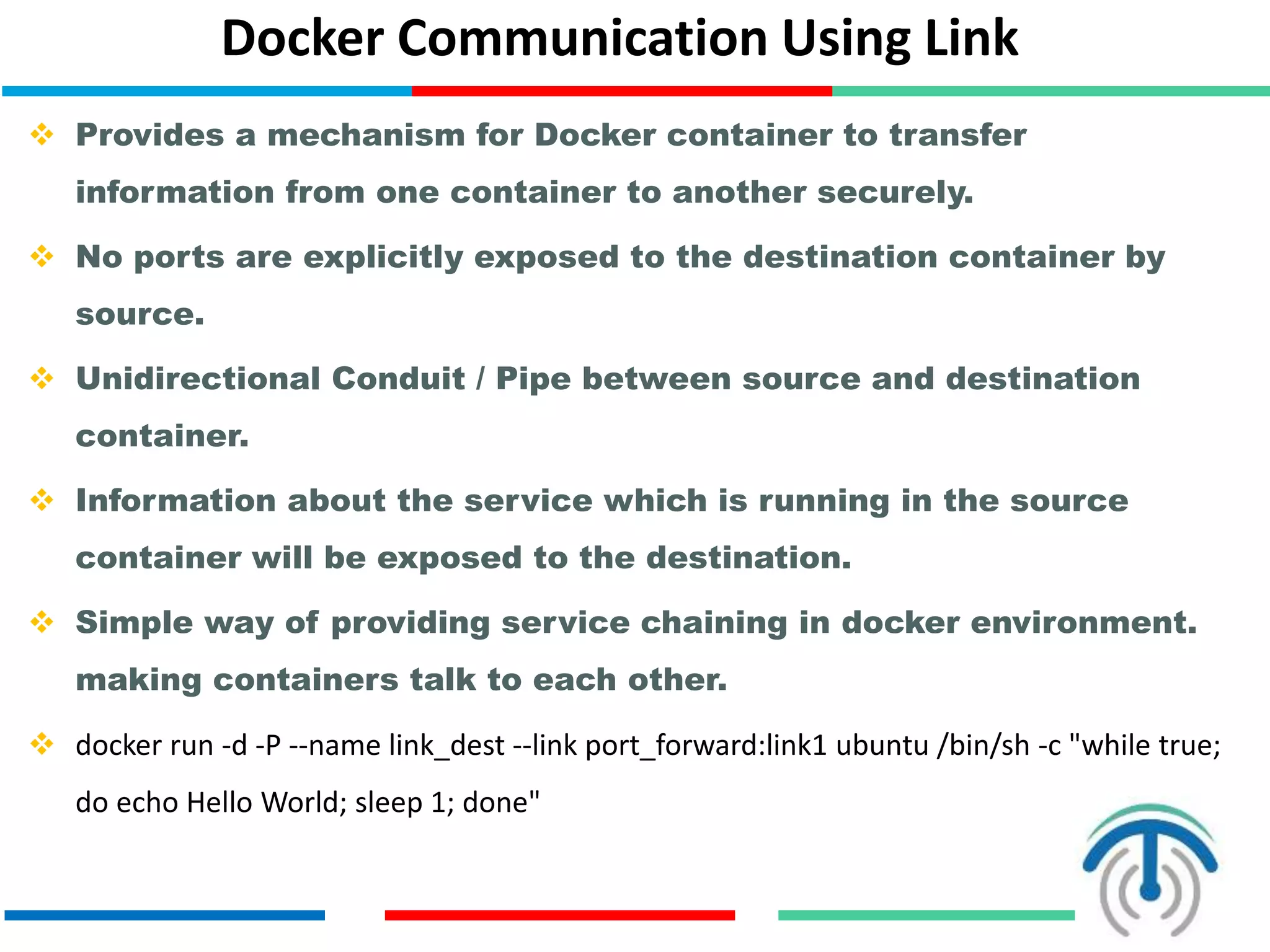 Docker Communication Using Link
 Provides a mechanism for Docker container to transfer
information from one container to another securely.
 No ports are explicitly exposed to the destination container by
source.
 Unidirectional Conduit / Pipe between source and destination
container.
 Information about the service which is running in the source
container will be exposed to the destination.
 Simple way of providing service chaining in docker environment.
making containers talk to each other.
 docker run -d -P --name link_dest --link port_forward:link1 ubuntu /bin/sh -c "while true;
do echo Hello World; sleep 1; done"
 
