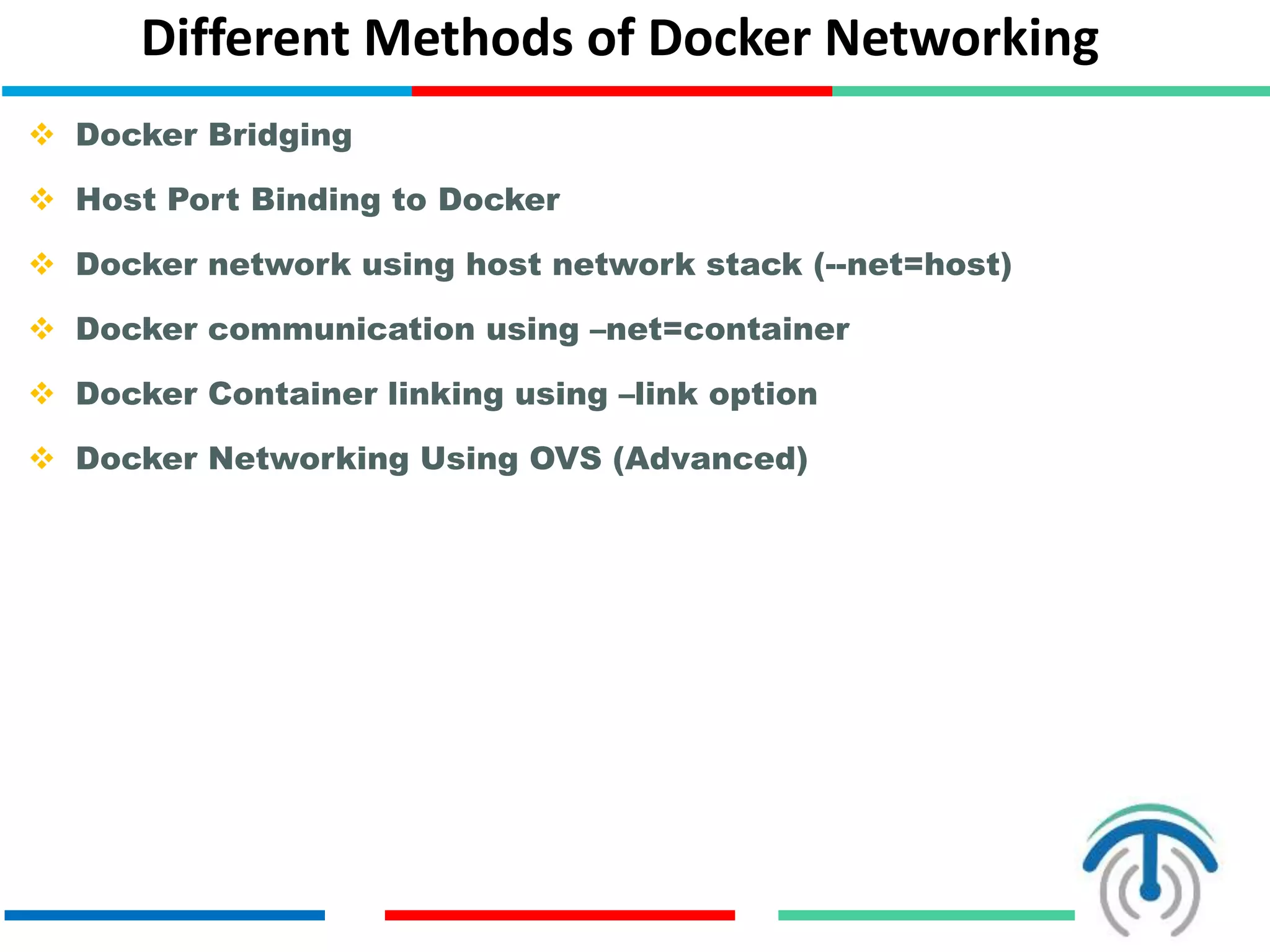Different Methods of Docker Networking
 Docker Bridging
 Host Port Binding to Docker
 Docker network using host network stack (--net=host)
 Docker communication using –net=container
 Docker Container linking using –link option
 Docker Networking Using OVS (Advanced)
 