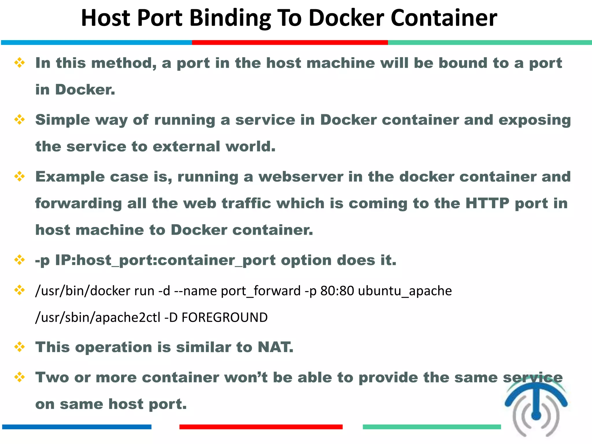 Host Port Binding To Docker Container
 In this method, a port in the host machine will be bound to a port
in Docker.
 Simple way of running a service in Docker container and exposing
the service to external world.
 Example case is, running a webserver in the docker container and
forwarding all the web traffic which is coming to the HTTP port in
host machine to Docker container.
 -p IP:host_port:container_port option does it.
 /usr/bin/docker run -d --name port_forward -p 80:80 ubuntu_apache
/usr/sbin/apache2ctl -D FOREGROUND
 This operation is similar to NAT.
 Two or more container won’t be able to provide the same service
on same host port.
 