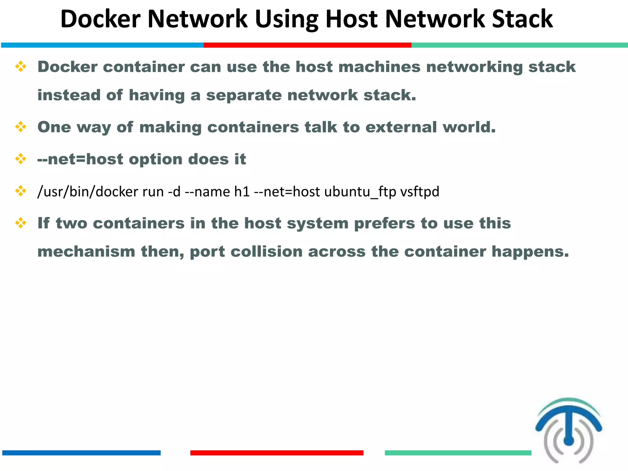 Docker Network Using Host Network Stack
 Docker container can use the host machines networking stack
instead of having a separate network stack.
 One way of making containers talk to external world.
 --net=host option does it
 /usr/bin/docker run -d --name h1 --net=host ubuntu_ftp vsftpd
 If two containers in the host system prefers to use this
mechanism then, port collision across the container happens.
 