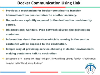 Docker Communication Using Link
 Provides a mechanism for Docker container to transfer
information from one container to another securely.
 No ports are explicitly exposed to the destination container by
source.
 Unidirectional Conduit / Pipe between source and destination
container.
 Information about the service which is running in the source
container will be exposed to the destination.
 Simple way of providing service chaining in docker environment.
making containers talk to each other.
 docker run -d -P --name link_dest --link port_forward:link1 ubuntu /bin/sh -c "while true;
do echo Hello World; sleep 1; done"
 