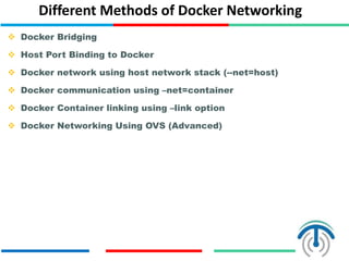 Different Methods of Docker Networking
 Docker Bridging
 Host Port Binding to Docker
 Docker network using host network stack (--net=host)
 Docker communication using –net=container
 Docker Container linking using –link option
 Docker Networking Using OVS (Advanced)
 