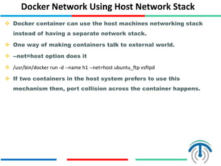 Docker Network Using Host Network Stack
 Docker container can use the host machines networking stack
instead of having a separate network stack.
 One way of making containers talk to external world.
 --net=host option does it
 /usr/bin/docker run -d --name h1 --net=host ubuntu_ftp vsftpd
 If two containers in the host system prefers to use this
mechanism then, port collision across the container happens.
 