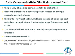Docker Communication Using Other Docker’s Network Stack
 Simple way of making containers talk to each other.
 Uses other Docker’s networking stack instead of having a
separate network stack.
 Similar to –net=host option. But here instead of using the host
machines network stack, it uses some other Docker’s network
stack.
 The two containers can talk to each other by using loopback
interface.
 --net=host option does it
 /usr/bin/docker run -d --name cont_net1 --net=container:b1 ubuntu /bin/sh -c "while
true; do echo Hello World; sleep 1; done"
 