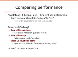 Comparing performance
• PeopleMap  PeopleHash – different key distribution
– Don’t compare bloomfilter "misses" to "hits"
• Test with keys falling on the same node
• Beware of Caching!
– Turn off key caching
• Key cache/mmap can give false results
– Turn off mmap
• “disk_access_mode” standard
– Clear OS-level disk cache
• sync; sudo –c ‘echo 3 > /proc/sys/vm/drop_caches’
– Don’t do these in production …
 