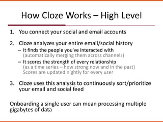 How Cloze Works – High Level
1. You connect your social and email accounts
2. Cloze analyzes your entire email/social history
– It finds the people you've interacted with
(automatically merging them across channels)
– It scores the strength of every relationship
(as a time series – how strong now and in the past)
Scores are updated nightly for every user
3. Cloze uses this analysis to continuously sort/prioritize
your email and social feed
Onboarding a single user can mean processing multiple
gigabytes of data
 