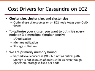 Cost Drivers for Cassandra on EC2
• Cluster size, cluster size, and cluster size
– Optimal use of resources on an EC2 node keeps your OpEx
down
• To optimize your cluster you want to optimize every
node on 3 dimensions simultaneously:
– I/O utilization
– Memory utilization
– Storage utilization
• We are primarily memory bound
– Second level concern is I/O – but not as critical path
– Storage is not so much of an issue for us even though
ephemeral storage is fixed per node
 