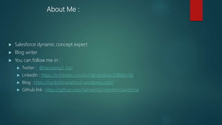 About Me :
 Salesforce dynamic concept expert
 Blog writer
 You can follow me in :
 Twitter : @harveensj5_hari
 Linkedin : https://in.linkedin.com/in/hari-krishna-2986bb106
 Blog : https://harikrishnaratikindi.wordpress.com/
 Github link : https://github.com/harveensj5/dynamicSalesforce
 