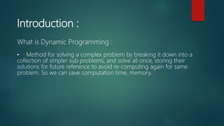 Introduction :
What is Dynamic Programming :
• Method for solving a complex problem by breaking it down into a
collection of simpler sub problems, and solve all once, storing their
solutions for future reference to avoid re-computing again for same
problem. So we can save computation time, memory.
 