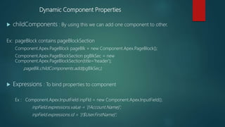 Dynamic Component Properties
 childComponents : By using this we can add one component to other.
Ex: pageBlock contains pageBlockSection
Component.Apex.PageBlock pageBlk = new Component.Apex.PageBlock();
Component.Apex.PageBlockSection pgBlkSec = new
Component.Apex.PageBlockSection(title='header');
pageBlk.childComponents.add(pgBlkSec);
 Expressions : To bind properties to component
Ex : Component.Apex.InputField inpFld = new Component.Apex.InputField();
inpField.expressions.value = '{!Account.Name}';
inpField.expressions.id = '{!$User.FirstName}';
 