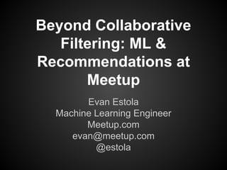Beyond Collaborative 
Filtering: ML & 
Recommendations at 
Meetup 
Evan Estola 
Machine Learning Engineer 
Meetup.com 
evan@meetup.com 
@estola 
 