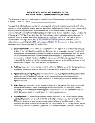 AMENDMENT TO MEETUP, INC.’S TERMS OF SERVICE
APPLICABLE TO THE GOVERNMENTAL USERS/MEMBERS
This Amendment, agreed to by both parties, applies to the following governmental agency/department
("Agency", "User", or "You"): __________________________.
You, as a United States Government entity, are required, when entering into agreements with other
parties, to follow applicable federal laws and regulations, including those related to ethics; privacy and
security; accessibility; limitations on indemnification; fiscal law constraints; advertising and
endorsements; freedom of information; and governing law and dispute resolution forum. Meetup, Inc.
("Company" or "We") and You (together, the "Parties") agree that modifications to the Company's
standard Terms of Service, available at www.meetup.com/terms (the "TOS") are appropriate to
accommodate Your legal status, Your public (in contrast to private) mission, and other special
circumstances. Accordingly, the TOS are hereby modified by this Amendment as they pertain to
Agency's use of the Company web site and services.
A. Government entity: "You" within the TOS shall mean the Agency itself and shall not apply to,
or bind (i) the individual(s) who utilize the Company site or services on Agency's behalf, or (ii)
any individual users who happen to be employed by, or otherwise associated with, the Agency.
For purposes of clarification, this Amendment does not apply to employees using Meetup
services as an end-user not connected to an Agency-sponsored project. Agency will remain
responsible for actions or inactions by its employees or agents, acting within the scope of their
employment or agency, in connection with this agreement."
B. Public purpose: Any requirement(s) set forth within the TOS that use of the Company site and
services be for private, personal and/or non-commercial purposes is hereby waived.
C. Agency content serving the public: Company hereby approves Agency's distribution or other
publication via the Website of materials which may contain or constitute promotions,
advertisements or solicitations for goods or services, so long as the material relates to the
Agency's mission.
D. Advertisements: Company hereby agrees not to serve or display any third party commercial
advertisements or solicitations on any pages within the Company site displaying content
created by or under the control of the Agency. This exclusion shall not extend to house ads,
which Company may serve on such pages in a non-intrusive manner.
E. Indemnification: All indemnification and damages provisions of the TOS are hereby waived.
Liability of Agency for any breach of the TOS or this Agreement, or any claim arising from the
TOS or this Agreement, shall be determined under the Federal Tort Claims Act, or other
governing authority. Liability of Company for any breach of the TOS or this Agreement, or any
claim arising from the TOS or this Agreement, shall be determined by applicable federal law.
 
