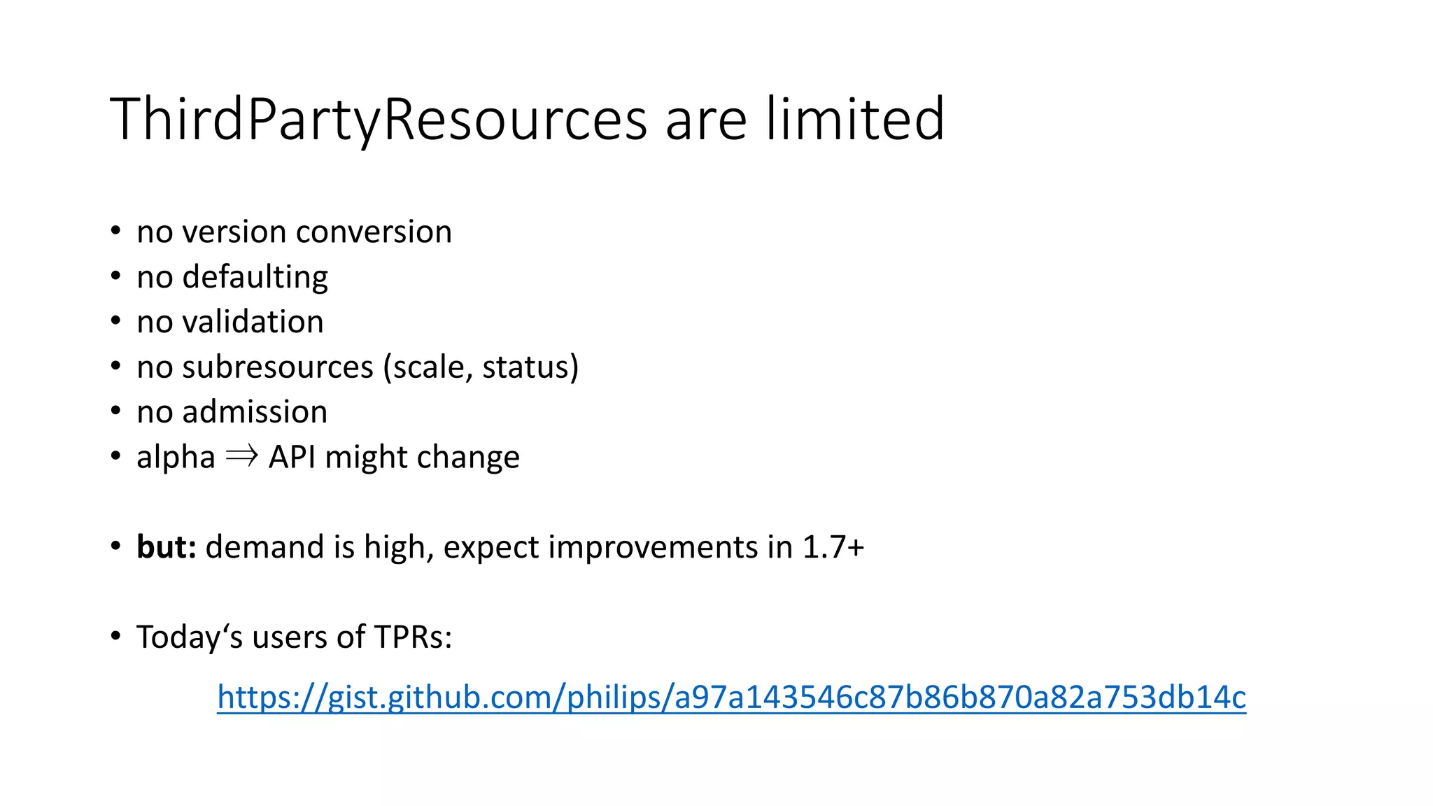 ThirdPartyResources are limited
• no version conversion
• no defaulting
• no validation
• no subresources (scale,	status)
• no admission
• alpha ⇒ API	might change
• but: demand is high,	expect improvements in	1.7+
• Today‘s users of TPRs:
https://gist.github.com/philips/a97a143546c87b86b870a82a753db14c
 