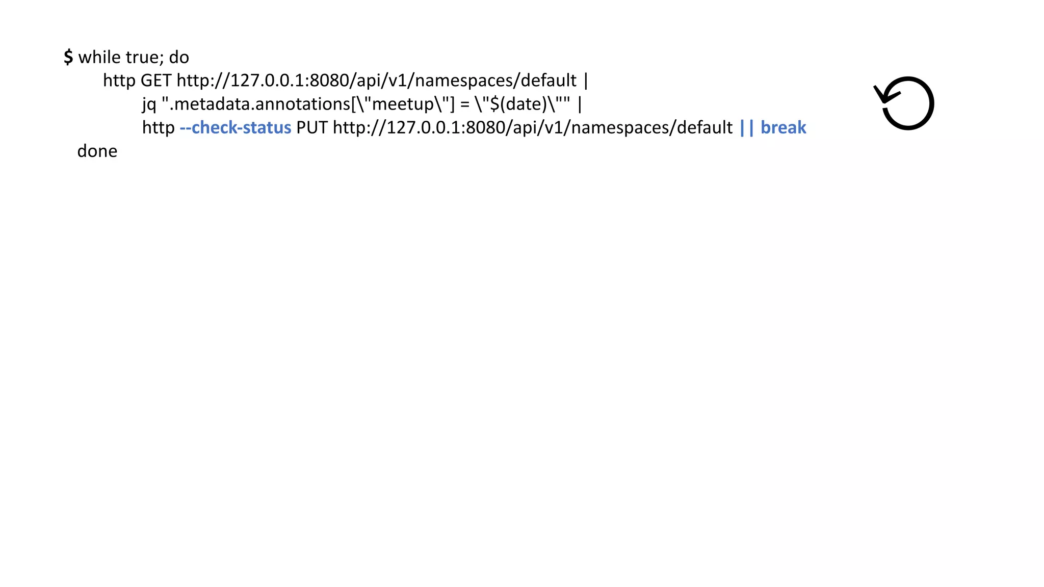 $	while true;	do
http	GET	http://127.0.0.1:8080/api/v1/namespaces/default |	
jq ".metadata.annotations["meetup"]	=	"$(date)""	|	
http	--check-status	PUT	http://127.0.0.1:8080/api/v1/namespaces/default ||	break
done
⟲
 