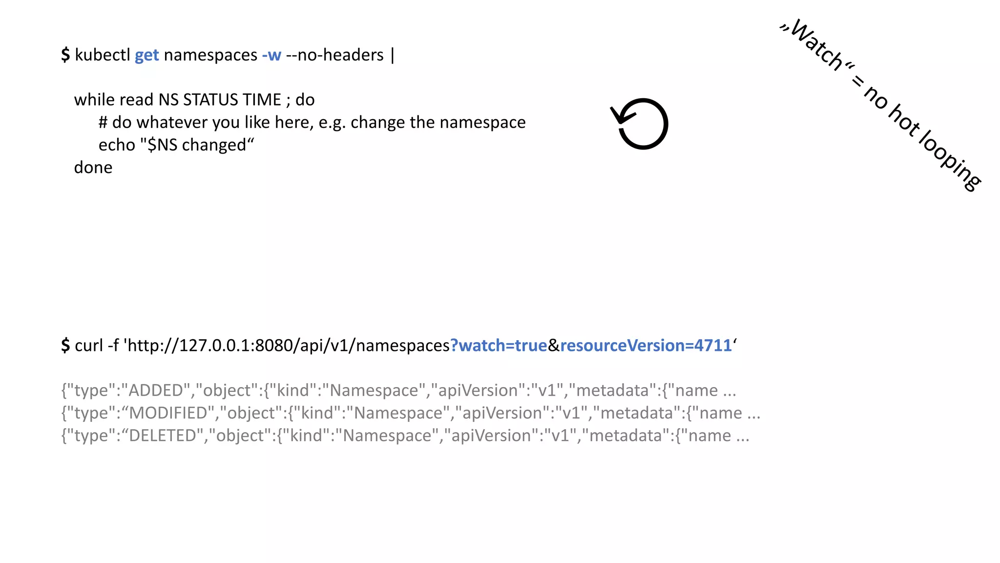 $	kubectl get namespaces -w --no-headers	|	
while read NS	STATUS	TIME	;	do
#	do	whatever you like	here,	e.g.	change the namespace
echo	"$NS	changed“
done
⟲
$	curl -f	'http://127.0.0.1:8080/api/v1/namespaces?watch=true&resourceVersion=4711‘
{"type":"ADDED","object":{"kind":"Namespace","apiVersion":"v1","metadata":{"name ...
{"type":“MODIFIED","object":{"kind":"Namespace","apiVersion":"v1","metadata":{"name ...
{"type":“DELETED","object":{"kind":"Namespace","apiVersion":"v1","metadata":{"name ...
 