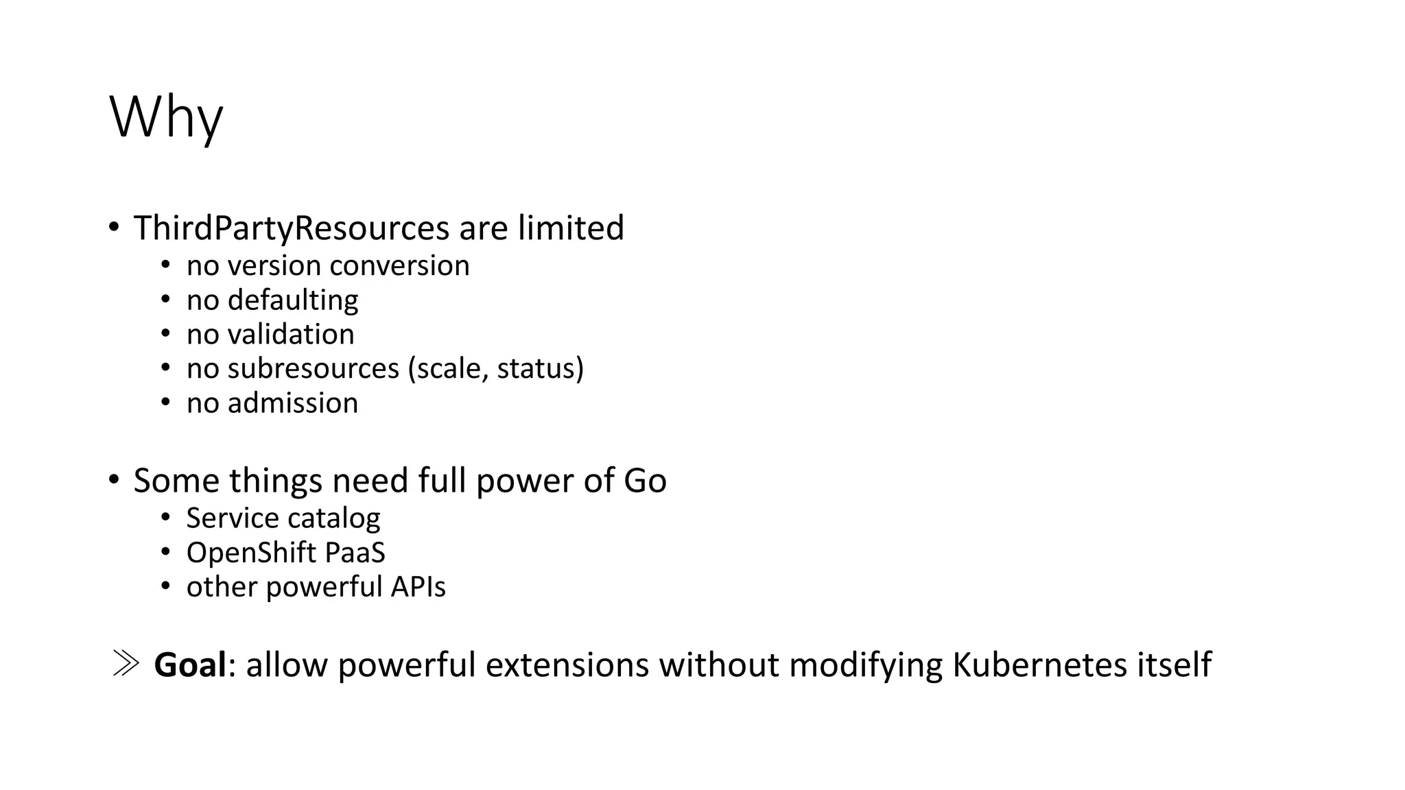 Why
• ThirdPartyResources are limited
• no version conversion
• no defaulting
• no validation
• no subresources (scale,	status)
• no admission
• Some things need full power	of Go
• Service	catalog
• OpenShift PaaS
• other powerful	APIs
≫ Goal:	allow powerful	extensions without modifying Kubernetes itself
 
