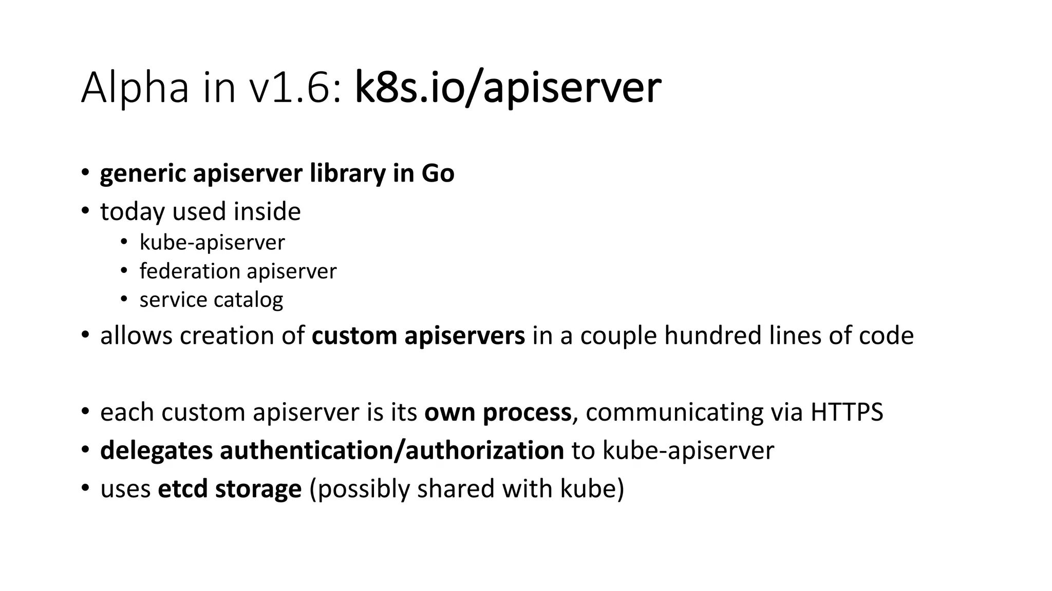 Alpha	in	v1.6:	k8s.io/apiserver
• generic apiserver library in	Go
• today used inside
• kube-apiserver
• federation apiserver
• service catalog
• allows creation of custom apiservers in	a	couple hundred lines of code
• each custom apiserver is its own process,	communicating via	HTTPS
• delegates authentication/authorization to kube-apiserver
• uses etcd storage (possibly shared with kube)
 