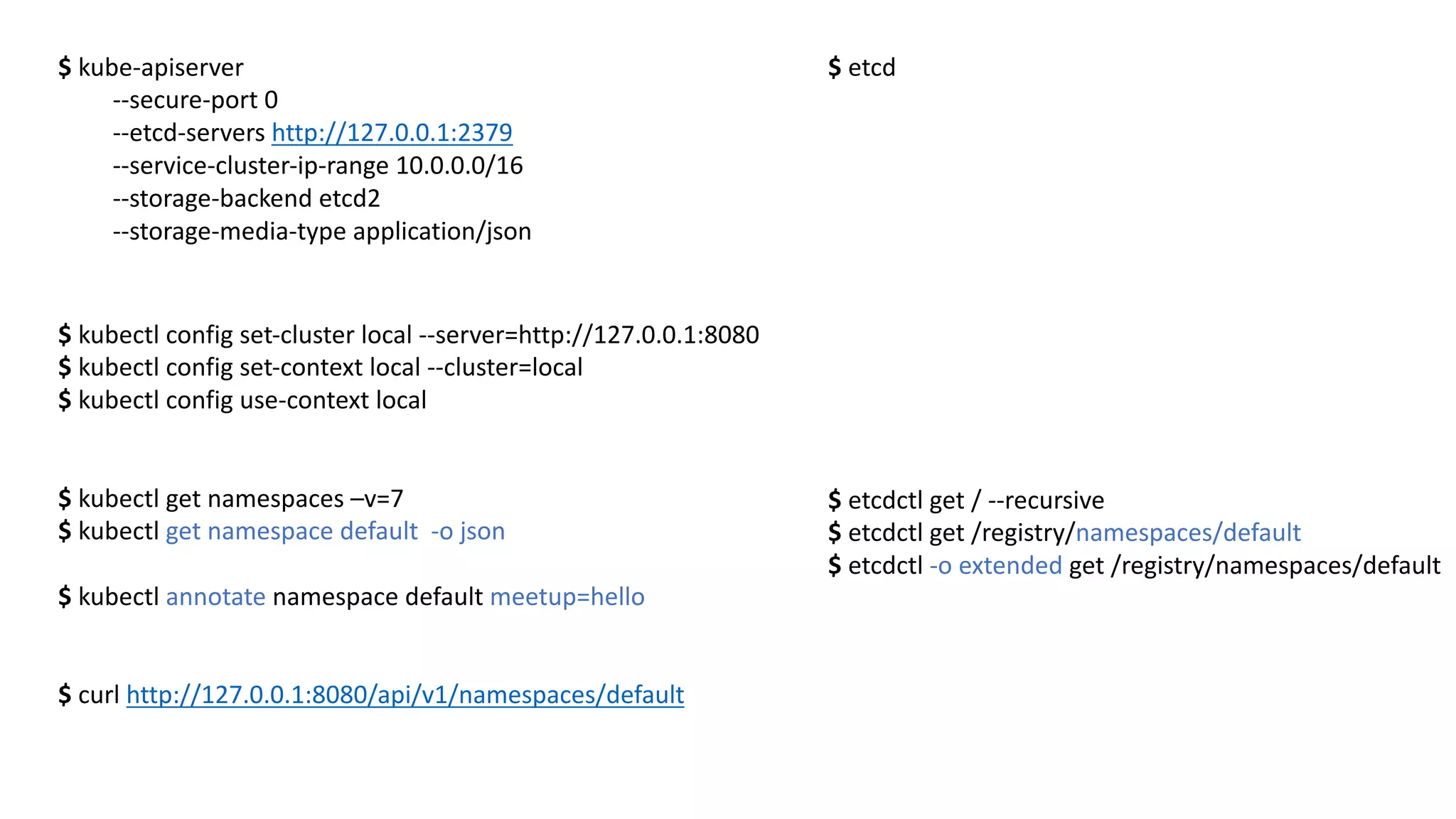 $	kube-apiserver
--secure-port 0	
--etcd-servers	http://127.0.0.1:2379
--service-cluster-ip-range	10.0.0.0/16
--storage-backend	etcd2
--storage-media-type	application/json
$ etcd
$ kubectl config set-cluster	local --server=http://127.0.0.1:8080
$	kubectl config set-context local --cluster=local
$	kubectl config use-context local
$ kubectl get namespaces –v=7
$ kubectl get namespace default -o	json
$ kubectl annotate namespace default meetup=hello
$	curl http://127.0.0.1:8080/api/v1/namespaces/default
$ etcdctl get /	--recursive
$ etcdctl get /registry/namespaces/default
$ etcdctl -o	extended get /registry/namespaces/default
 